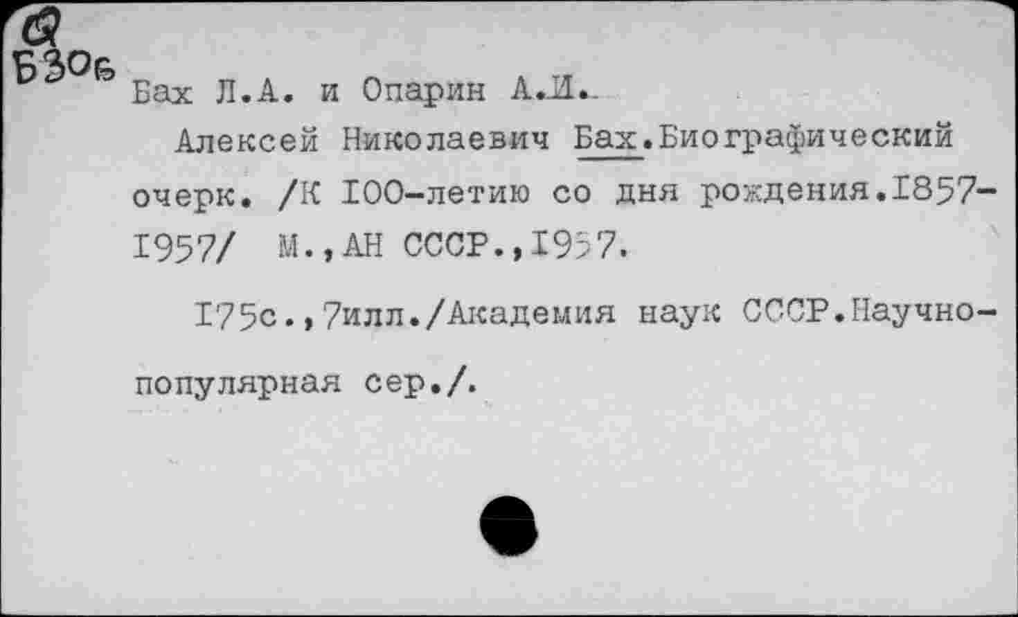 ﻿Б30&
Бах Л.А. и Опарин А.Л._
Алексей Николаевич Бах.Биографический очерк. /К 100-летию со дня рождения.1857-1957/ М.,АН СССР., 195 7.
175с.,7илл./Академия наук СССР.Научно-популярная сер./.